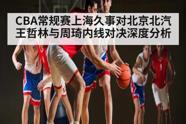 CBA常规赛上海久事对北京北汽王哲林与周琦内线对决深度分析